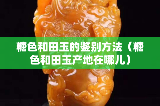 糖色和田玉的鑒別方法（糖色和田玉產地在哪兒）