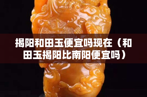 揭陽和田玉便宜嗎現在（和田玉揭陽比南陽便宜嗎）