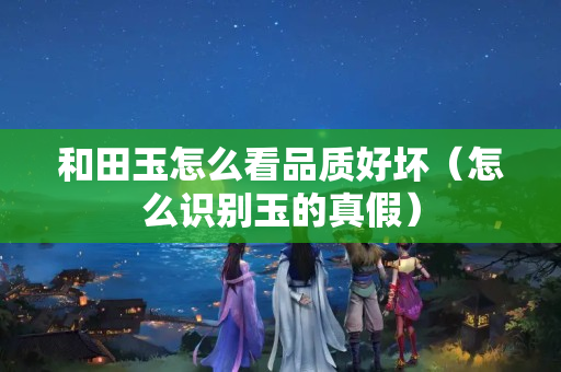 和田玉怎么看品質好壞（怎么識別玉的真假）
