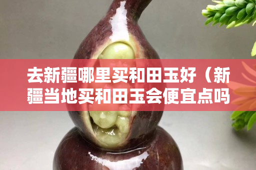 去新疆哪里買和田玉好（新疆當(dāng)?shù)刭I和田玉會(huì)便宜點(diǎn)嗎）