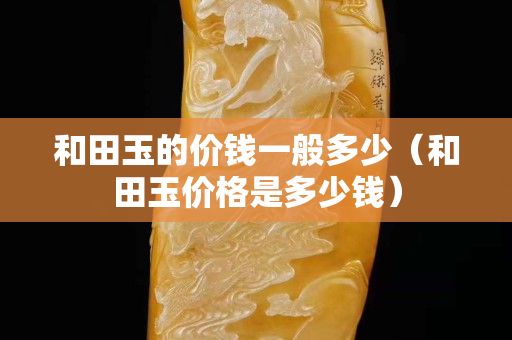 和田玉的價錢一般多少（和田玉價格是多少錢）