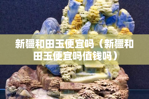 新疆和田玉便宜嗎（新疆和田玉便宜嗎值錢嗎）