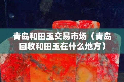 青島和田玉交易市場（青島回收和田玉在什么地方）