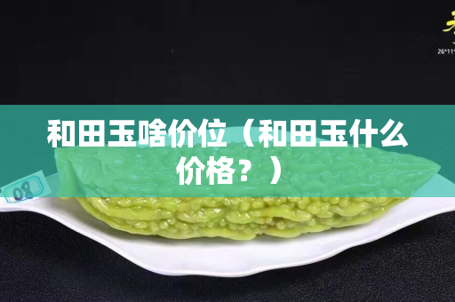 和田玉啥價位（和田玉什么價格？）