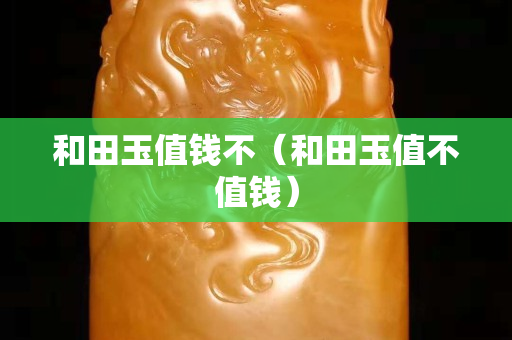 和田玉值錢不（和田玉值不值錢）