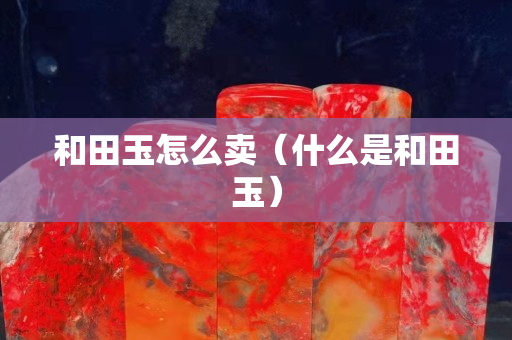 和田玉怎么賣（什么是和田玉）