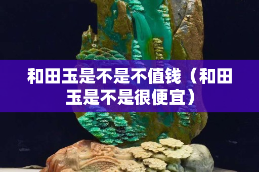 和田玉是不是不值錢（和田玉是不是很便宜）
