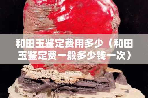 和田玉鑒定費用多少（和田玉鑒定費一般多少錢一次）