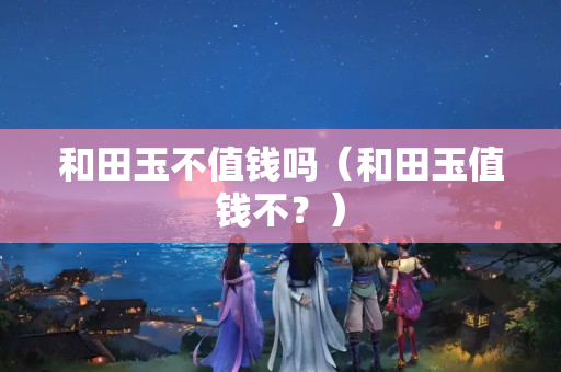 和田玉不值錢嗎（和田玉值錢不？）