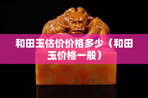 和田玉估價價格多少（和田玉價格一般）