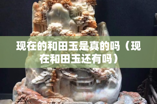 現在的和田玉是真的嗎（現在和田玉還有嗎）
