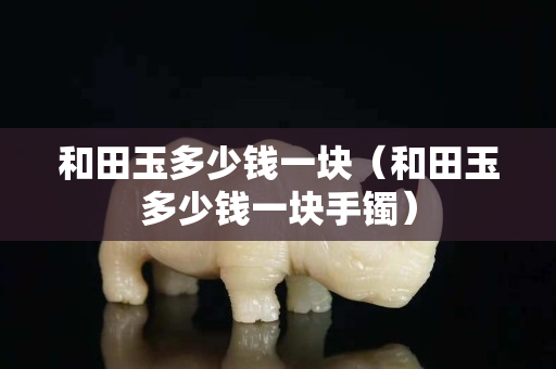 和田玉多少錢一塊（和田玉多少錢一塊手鐲）