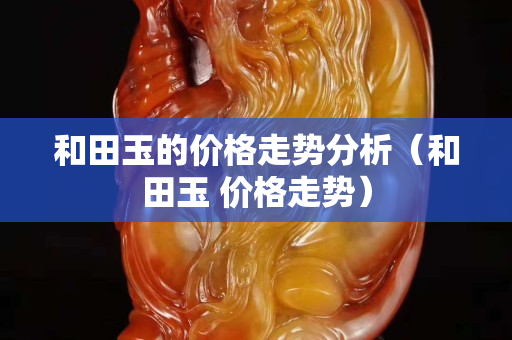 和田玉的價格走勢分析（和田玉 價格走勢）