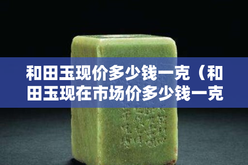 和田玉現價多少錢一克（和田玉現在市場價多少錢一克）