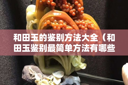 和田玉的鑒別方法大全（和田玉鑒別最簡單方法有哪些？）
