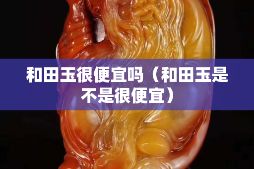 和田玉很便宜嗎（和田玉是不是很便宜）