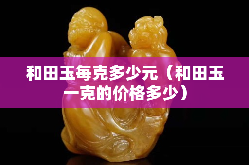 和田玉每克多少元（和田玉一克的價格多少）
