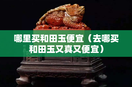哪里買和田玉便宜（去哪買和田玉又真又便宜）