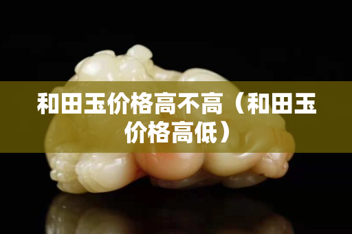 和田玉價(jià)格高不高（和田玉價(jià)格高低）