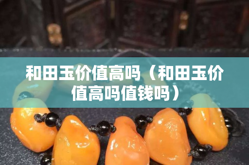 和田玉價(jià)值高嗎（和田玉價(jià)值高嗎值錢嗎）