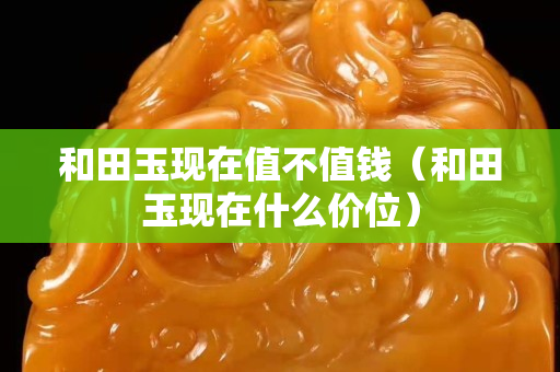 和田玉現在值不值錢（和田玉現在什么價位）