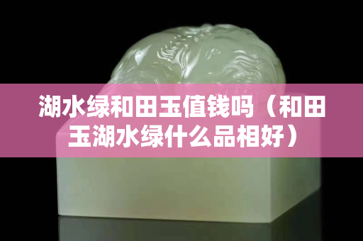 湖水綠和田玉值錢嗎（和田玉湖水綠什么品相好）