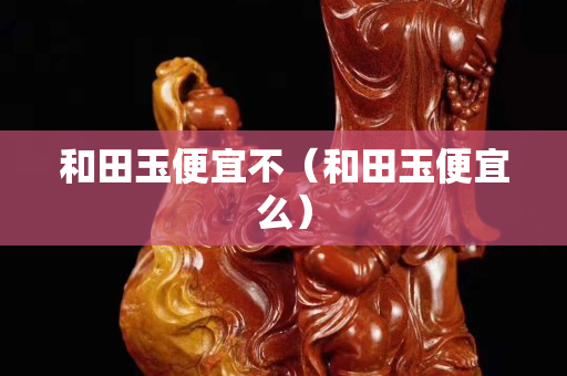 和田玉便宜不（和田玉便宜么）