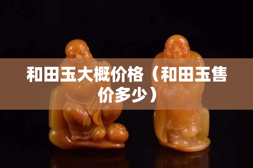 和田玉大概價(jià)格（和田玉售價(jià)多少）
