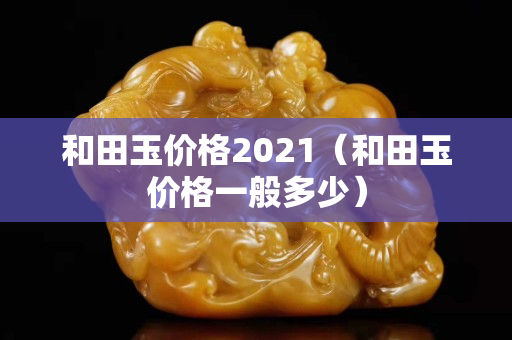 和田玉價(jià)格2021（和田玉價(jià)格一般多少）