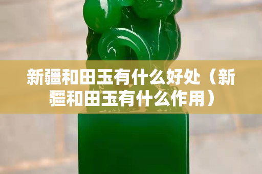 新疆和田玉有什么好處（新疆和田玉有什么作用）