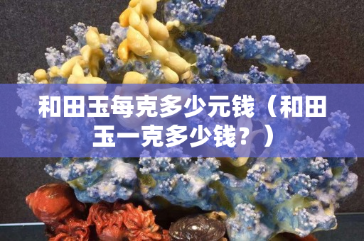和田玉每克多少元錢（和田玉一克多少錢？）