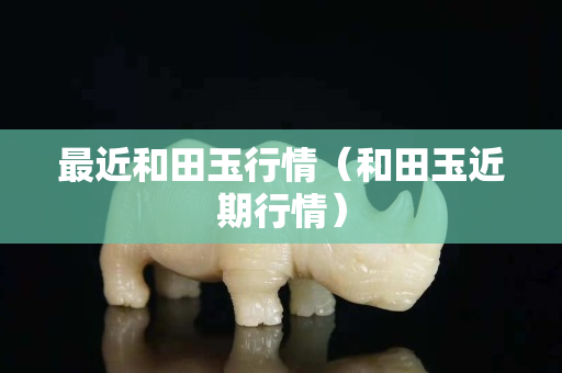 最近和田玉行情（和田玉近期行情）