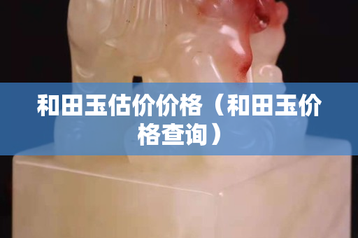 和田玉估價價格（和田玉價格查詢）