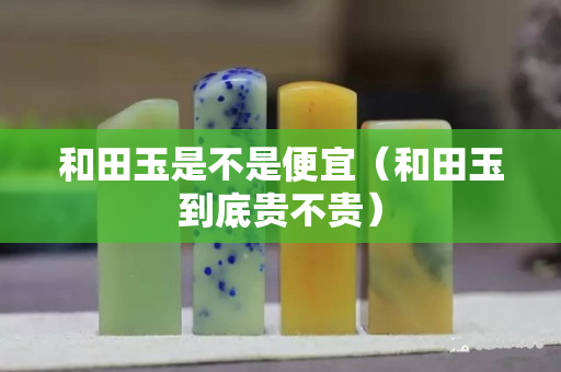 和田玉是不是便宜（和田玉到底貴不貴）