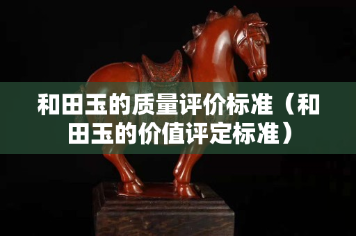 和田玉的質(zhì)量評價標(biāo)準(zhǔn)（和田玉的價值評定標(biāo)準(zhǔn)）