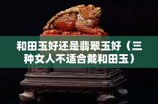 和田玉好還是翡翠玉好（三種女人不適合戴和田玉）