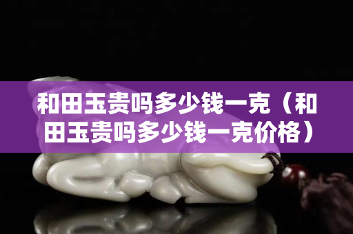 和田玉貴嗎多少錢一克（和田玉貴嗎多少錢一克價格）