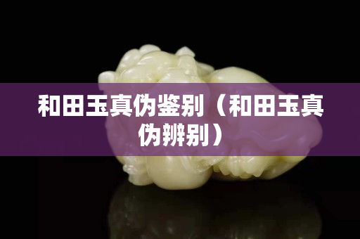 和田玉真偽鑒別（和田玉真偽辨別）