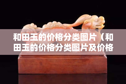 和田玉的價格分類圖片（和田玉的價格分類圖片及價格）