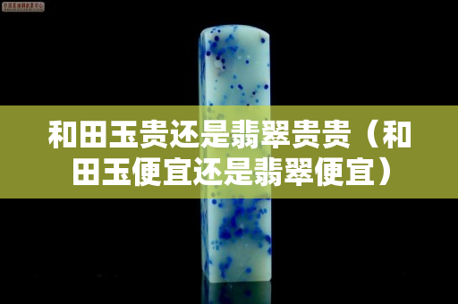 和田玉貴還是翡翠貴貴（和田玉便宜還是翡翠便宜）