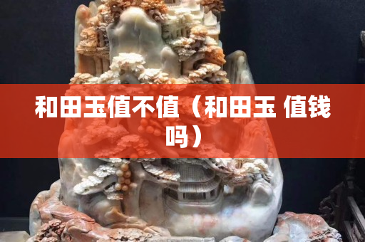 和田玉值不值（和田玉 值錢嗎）