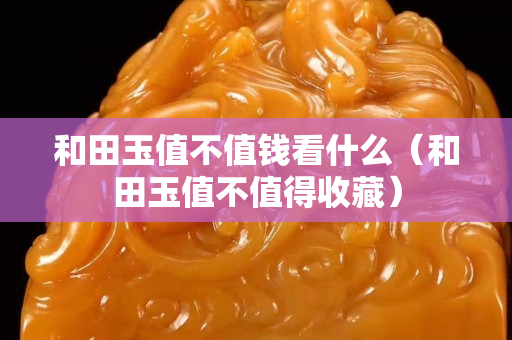 和田玉值不值錢看什么（和田玉值不值得收藏）