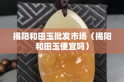 揭陽和田玉批發市場（揭陽和田玉便宜嗎）