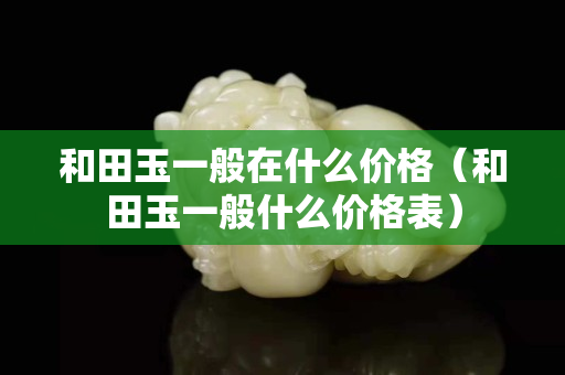 和田玉一般在什么價格（和田玉一般什么價格表）