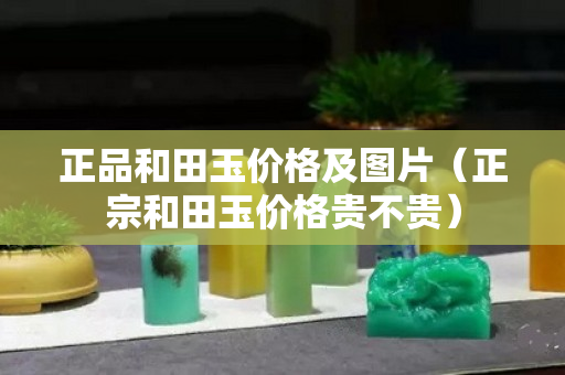 正品和田玉價格及圖片（正宗和田玉價格貴不貴）