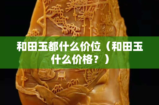 和田玉都什么價位（和田玉什么價格？）