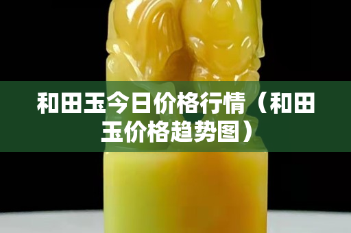 和田玉今日價(jià)格行情（和田玉價(jià)格趨勢(shì)圖）
