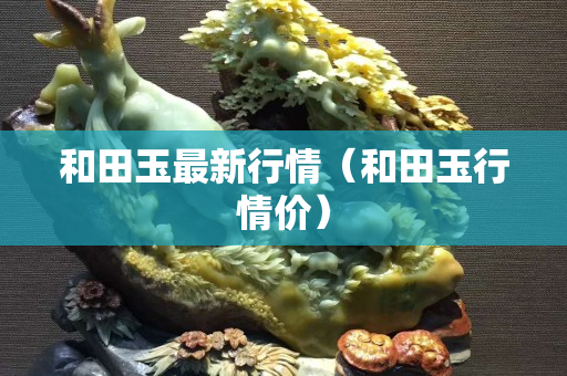 和田玉最新行情（和田玉行情價）