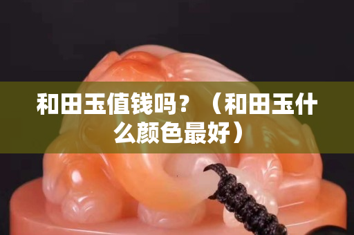 和田玉值錢嗎？（和田玉什么顏色最好）