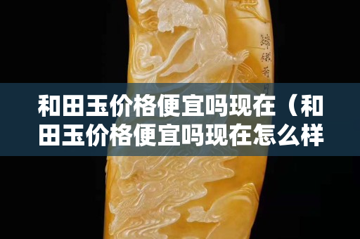 和田玉價格便宜嗎現在（和田玉價格便宜嗎現在怎么樣）